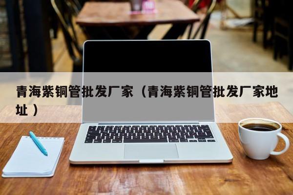 青海紫銅管批發(fā)廠家（青海紫銅管批發(fā)廠家地址 ）