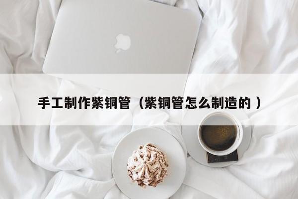 手工制作紫銅管（紫銅管怎么制造的 ）