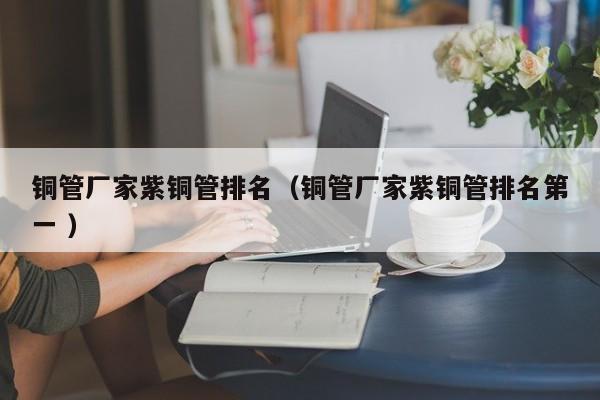 銅管廠家紫銅管排名（銅管廠家紫銅管排名第一 ）