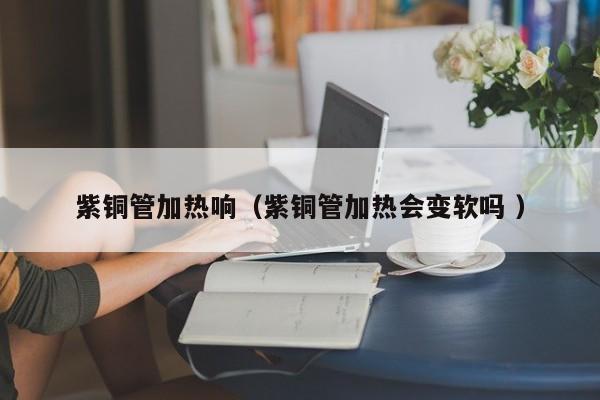 紫銅管加熱響（紫銅管加熱會(huì)變軟嗎 ）