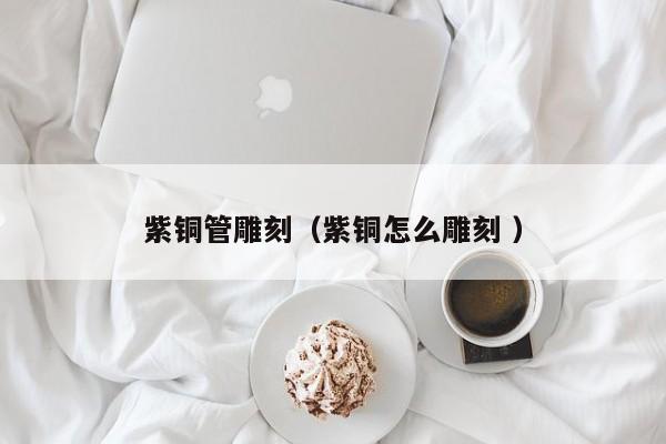 紫銅管雕刻（紫銅怎么雕刻 ）