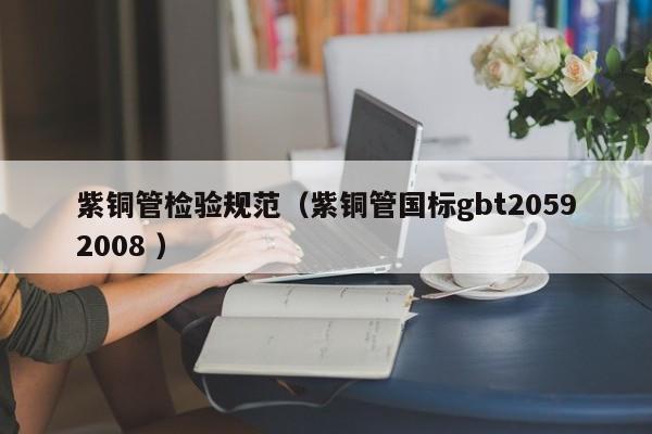 紫銅管檢驗規(guī)范（紫銅管國標gbt20592008 ）