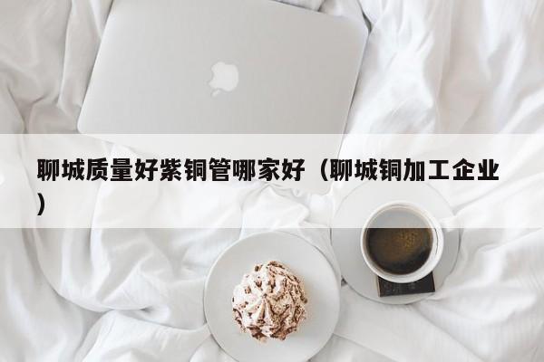 聊城質(zhì)量好紫銅管哪家好（聊城銅加工企業(yè) ）