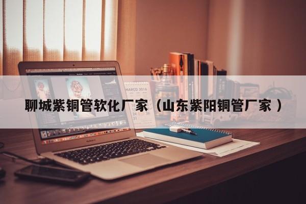 聊城紫銅管軟化廠家（山東紫陽銅管廠家 ）