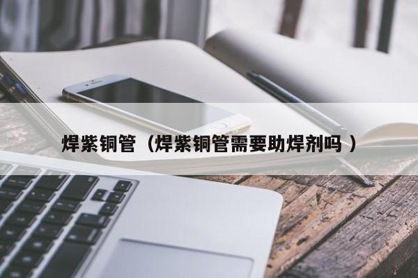 焊紫銅管（焊紫銅管需要助焊劑嗎 ）