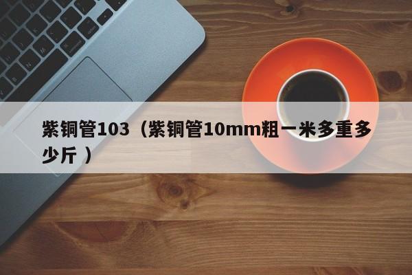 紫銅管103（紫銅管10mm粗一米多重多少斤 ）