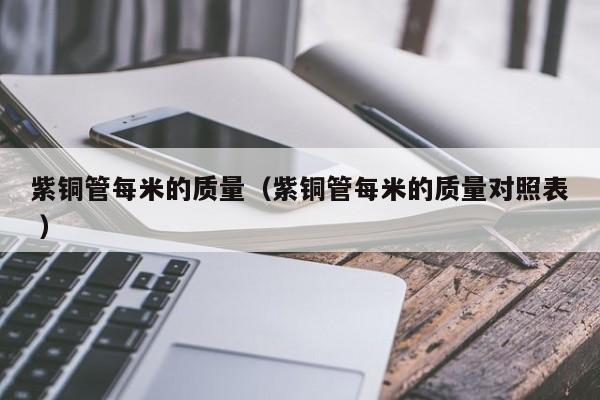 紫銅管每米的質(zhì)量（紫銅管每米的質(zhì)量對(duì)照表 ）