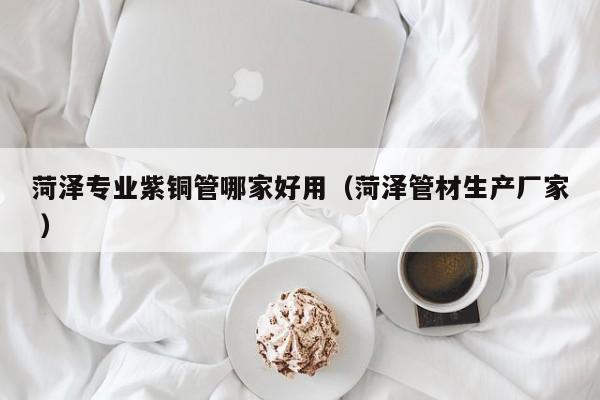 菏澤專業(yè)紫銅管哪家好用（菏澤管材生產(chǎn)廠家 ）