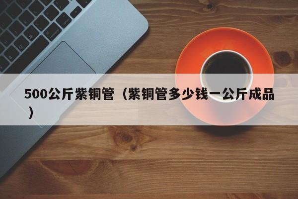 500公斤紫銅管（紫銅管多少錢一公斤成品 ）