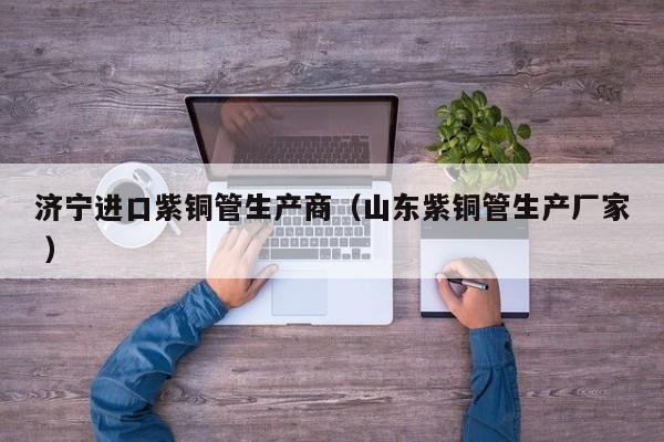 濟(jì)寧進(jìn)口紫銅管生產(chǎn)商（山東紫銅管生產(chǎn)廠家 ）