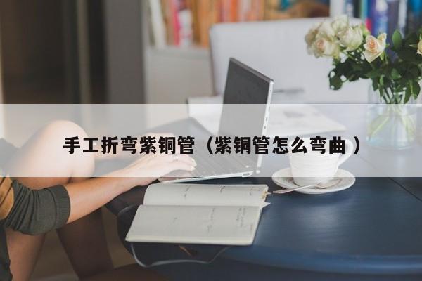 手工折彎紫銅管（紫銅管怎么彎曲 ）