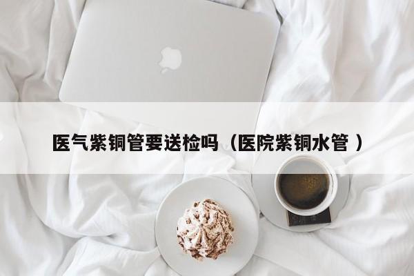 醫(yī)氣紫銅管要送檢嗎（醫(yī)院紫銅水管 ）