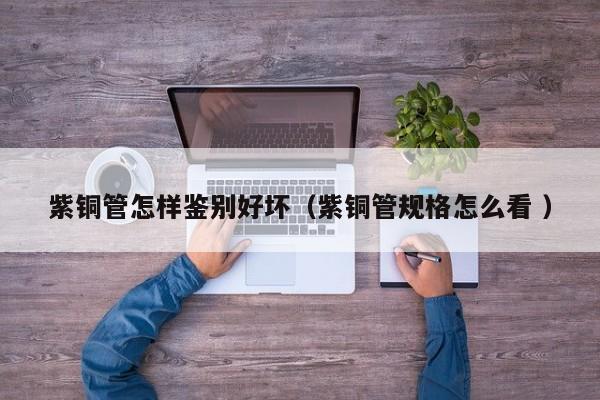 紫銅管怎樣鑒別好壞（紫銅管規(guī)格怎么看 ）