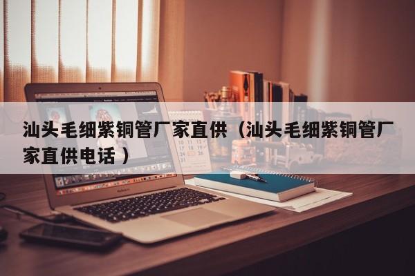 汕頭毛細紫銅管廠家直供（汕頭毛細紫銅管廠家直供電話 ）
