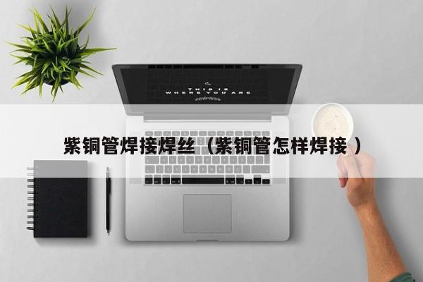 紫銅管焊接焊絲（紫銅管怎樣焊接 ）