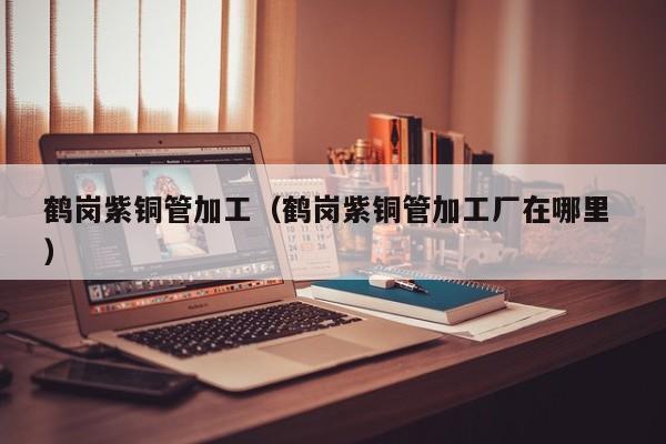 鶴崗紫銅管加工（鶴崗紫銅管加工廠在哪里 ）