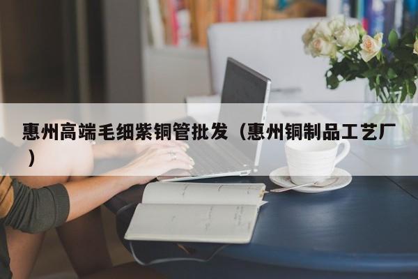 惠州高端毛細(xì)紫銅管批發(fā)（惠州銅制品工藝廠(chǎng) ）