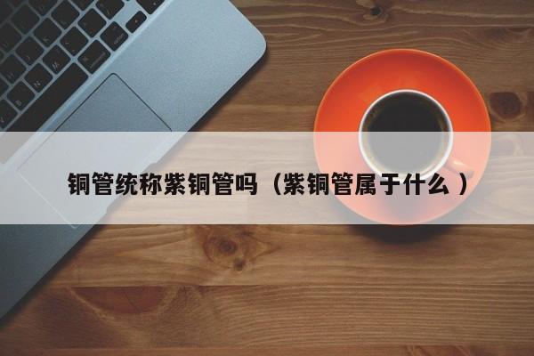 銅管統(tǒng)稱紫銅管嗎（紫銅管屬于什么 ）