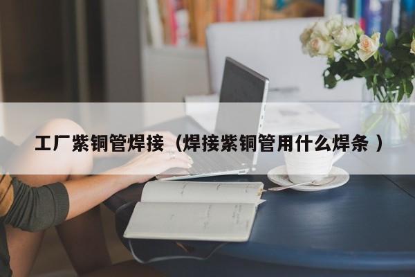 工廠紫銅管焊接（焊接紫銅管用什么焊條 ）