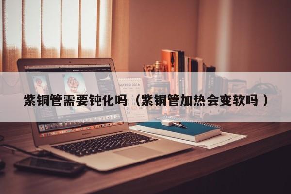 紫銅管需要鈍化嗎（紫銅管加熱會變軟嗎 ）