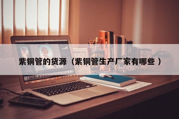 紫銅管的貨源（紫銅管生產(chǎn)廠家有哪些 ）