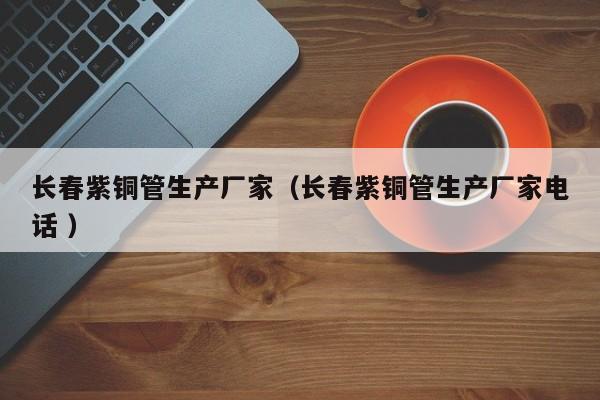 長春紫銅管生產(chǎn)廠家（長春紫銅管生產(chǎn)廠家電話 ）