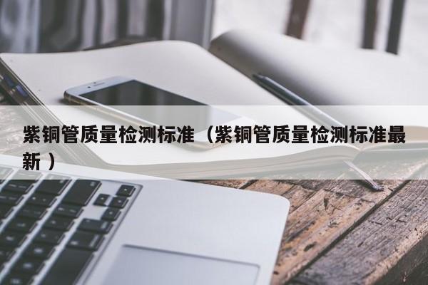 紫銅管質(zhì)量檢測標準（紫銅管質(zhì)量檢測標準最新 ）