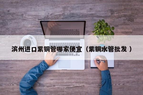 濱州進口紫銅管哪家便宜（紫銅水管批發(fā) ）