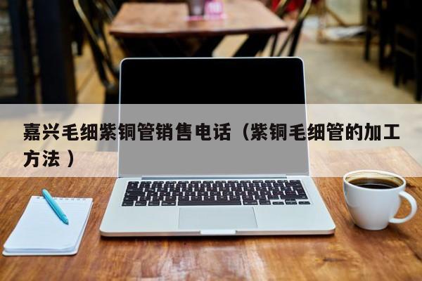 嘉興毛細(xì)紫銅管銷售電話（紫銅毛細(xì)管的加工方法 ）