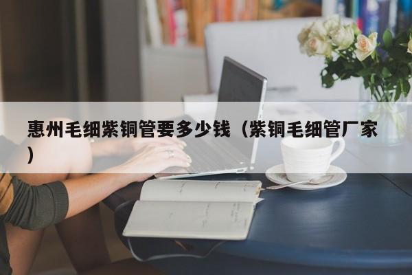 惠州毛細(xì)紫銅管要多少錢（紫銅毛細(xì)管廠家 ）