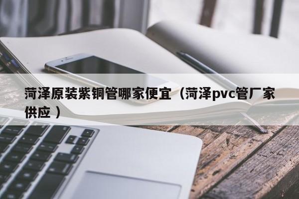 菏澤原裝紫銅管哪家便宜（菏澤pvc管廠家供應 ）