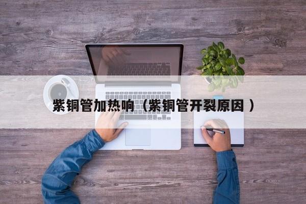 紫銅管加熱響（紫銅管開裂原因 ）