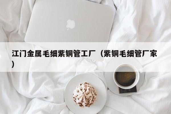 江門金屬毛細(xì)紫銅管工廠（紫銅毛細(xì)管廠家 ）