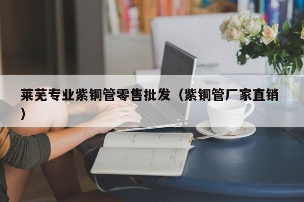 萊蕪專業(yè)紫銅管零售批發(fā)（紫銅管廠家直銷 ）