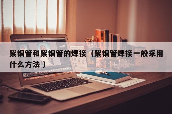 紫銅管和紫銅管的焊接（紫銅管焊接一般采用什么方法 ）