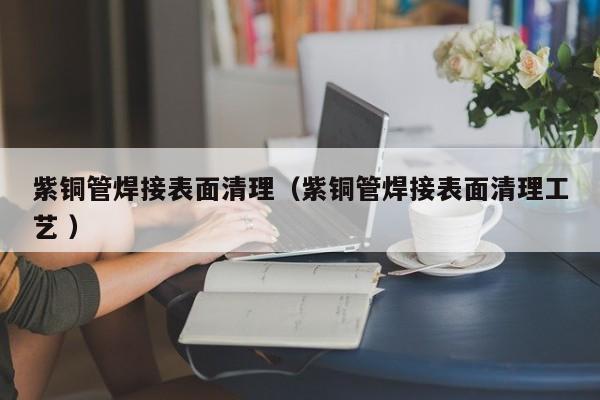 紫銅管焊接表面清理（紫銅管焊接表面清理工藝 ）