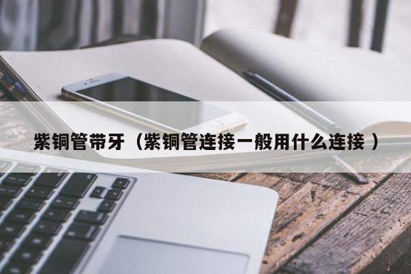 紫銅管帶牙（紫銅管連接一般用什么連接 ）