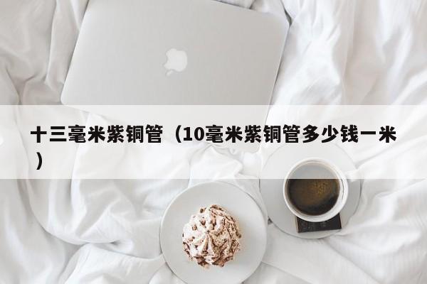 十三毫米紫銅管（10毫米紫銅管多少錢(qián)一米 ）