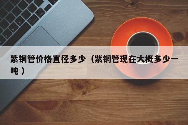 紫銅管價(jià)格直徑多少（紫銅管現(xiàn)在大概多少一噸 ）