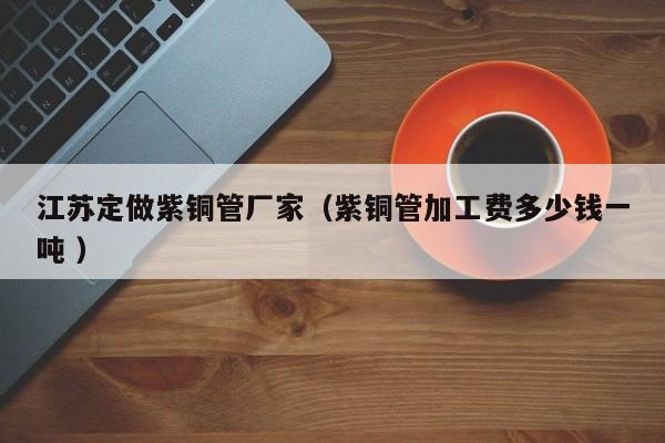 江蘇定做紫銅管廠家（紫銅管加工費多少錢一噸 ）