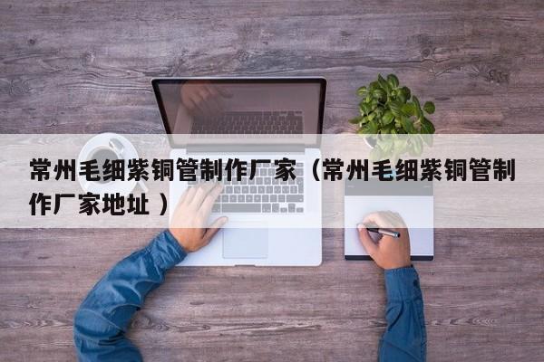常州毛細紫銅管制作廠家（常州毛細紫銅管制作廠家地址 ）