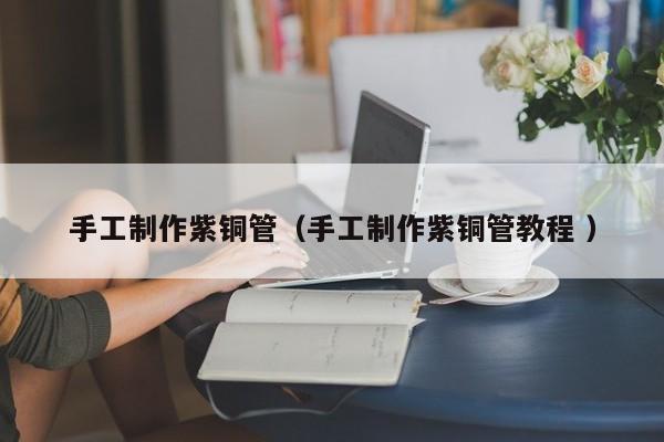 手工制作紫銅管（手工制作紫銅管教程 ）