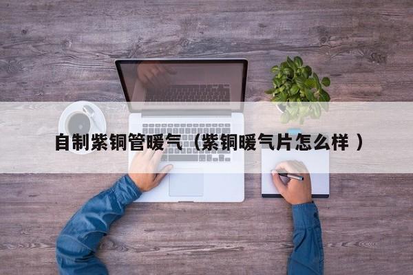自制紫銅管暖氣（紫銅暖氣片怎么樣 ）
