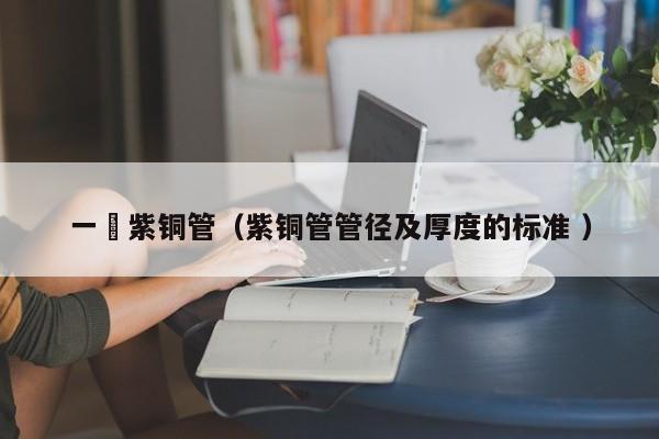 一吋紫銅管（紫銅管管徑及厚度的標(biāo)準(zhǔn) ）