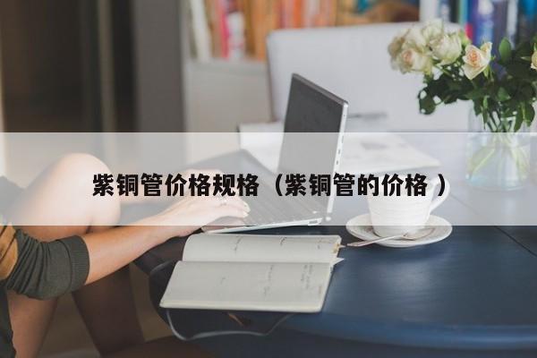 紫銅管價(jià)格規(guī)格（紫銅管的價(jià)格 ）