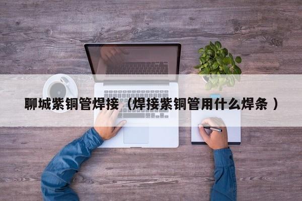 聊城紫銅管焊接（焊接紫銅管用什么焊條 ）