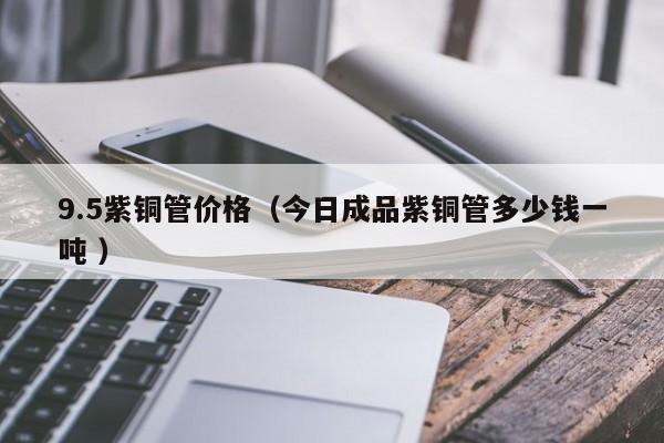 9.5紫銅管價(jià)格（今日成品紫銅管多少錢(qián)一噸 ）