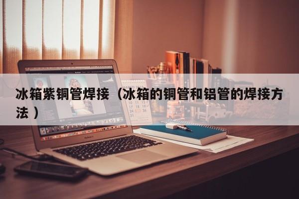 冰箱紫銅管焊接（冰箱的銅管和鋁管的焊接方法 ）
