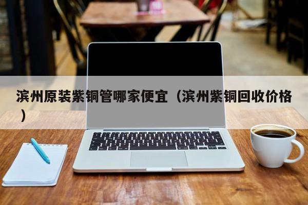 濱州原裝紫銅管哪家便宜（濱州紫銅回收價(jià)格 ）