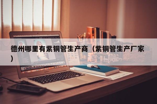 德州哪里有紫銅管生產(chǎn)商（紫銅管生產(chǎn)廠家 ）